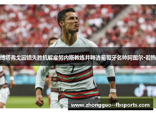 博塔弗戈因错失胜机解雇努内斯教练并聘请葡萄牙名帅阿图尔·若热 博塔弗戈因错失胜机解雇努内斯教练并聘请葡萄牙名帅阿图尔·若热