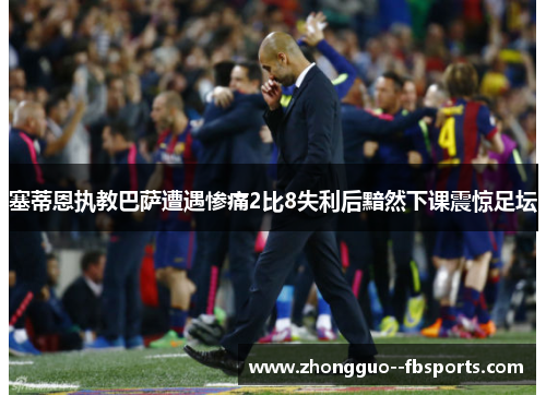 塞蒂恩执教巴萨遭遇惨痛2比8失利后黯然下课震惊足坛