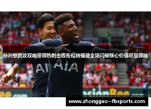 孙兴慜助攻双响带领热刺击败布伦特福德全场闪耀核心价值尽显领袖