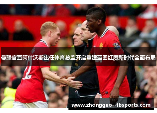 曼联官宣阿什沃斯出任体育总监开启重建蓝图红魔新时代全面布局