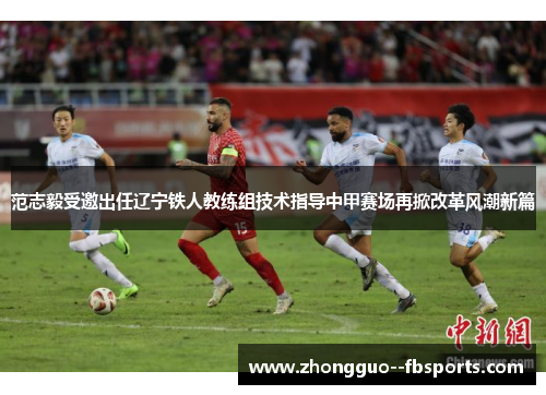 范志毅受邀出任辽宁铁人教练组技术指导中甲赛场再掀改革风潮新篇
